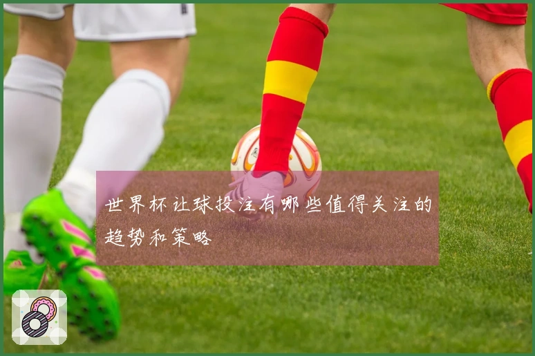 世界杯让球投注有哪些值得关注的趋势和策略
